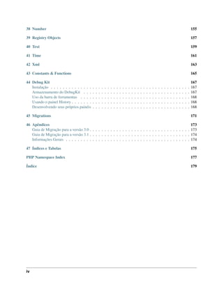 38 Number 155
39 Registry Objects 157
40 Text 159
41 Time 161
42 Xml 163
43 Constants & Functions 165
44 Debug Kit 167
Instalação . . . . . . . . . . . . . . . . . . . . . . . . . . . . . . . . . . . . . . . . . . . . . . . 167
Armazenamento do DebugKit . . . . . . . . . . . . . . . . . . . . . . . . . . . . . . . . . . . . 167
Uso da barra de ferramentas . . . . . . . . . . . . . . . . . . . . . . . . . . . . . . . . . . . . . 168
Usando o painel History . . . . . . . . . . . . . . . . . . . . . . . . . . . . . . . . . . . . . . . . 168
Desenvolvendo seus próprios painéis . . . . . . . . . . . . . . . . . . . . . . . . . . . . . . . . . 168
45 Migrations 171
46 Apêndices 173
Guia de Migração para a versão 3.0 . . . . . . . . . . . . . . . . . . . . . . . . . . . . . . . . . . 173
Guia de Migração para a versão 3.1 . . . . . . . . . . . . . . . . . . . . . . . . . . . . . . . . . . 174
Informações Gerais . . . . . . . . . . . . . . . . . . . . . . . . . . . . . . . . . . . . . . . . . . 174
47 Índices e Tabelas 175
PHP Namespace Index 177
Índice 179
iv
 