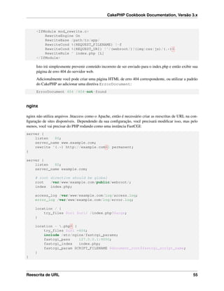 CakePHP Cookbook Documentation, Versão 3.x
<IfModule mod_rewrite.c>
RewriteEngine On
RewriteBase /path/to/app/
RewriteCond %{REQUEST_FILENAME} !-f
RewriteCond %{REQUEST_URI} !^/(webroot/)?(img|css|js)/(.*)$
RewriteRule ^ index.php [L]
</IfModule>
Isto irá simplesmente prevenir conteúdo incorreto de ser enviado para o index.php e então exibir sua
página de erro 404 do servidor web.
Adicionalmente você pode criar uma página HTML de erro 404 correspondente, ou utilizar a padrão
do CakePHP ao adicionar uma diretiva ErrorDocument:
ErrorDocument 404 /404-not-found
nginx
nginx não utiliza arquivos .htaccess como o Apache, então é necessário criar as reescritas de URL na con-
ﬁguração de sites disponíveis. Dependendo da sua conﬁguração, você precisará modiﬁcar isso, mas pelo
menos, você vai precisar do PHP rodando como uma instância FastCGI:
server {
listen 80;
server_name www.example.com;
rewrite ^(.*) http://example.com$1 permanent;
}
server {
listen 80;
server_name example.com;
# root directive should be global
root /var/www/example.com/public/webroot/;
index index.php;
access_log /var/www/example.com/log/access.log;
error_log /var/www/example.com/log/error.log;
location / {
try_files $uri $uri/ /index.php?$args;
}
location ~ .php$ {
try_files $uri =404;
include /etc/nginx/fastcgi_params;
fastcgi_pass 127.0.0.1:9000;
fastcgi_index index.php;
fastcgi_param SCRIPT_FILENAME $document_root$fastcgi_script_name;
}
}
Reescrita de URL 55
 