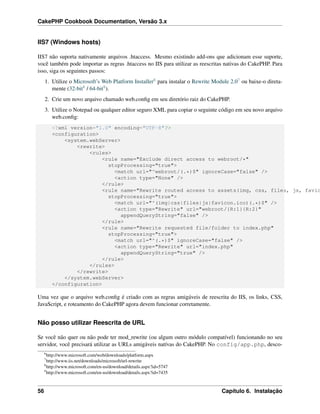 CakePHP Cookbook Documentation, Versão 3.x
IIS7 (Windows hosts)
IIS7 não suporta nativamente arquivos .htaccess. Mesmo existindo add-ons que adicionam esse suporte,
você também pode importar as regras .htaccess no IIS para utilizar as reescritas nativas do CakePHP. Para
isso, siga os seguintes passos:
1. Utilize o Microsoft’s Web Platform Installer6 para instalar o Rewrite Module 2.07 ou baixe-o direta-
mente (32-bit8 / 64-bit9).
2. Crie um novo arquivo chamado web.conﬁg em seu diretório raiz do CakePHP.
3. Utilize o Notepad ou qualquer editor seguro XML para copiar o seguinte código em seu novo arquivo
web.conﬁg:
<?xml version="1.0" encoding="UTF-8"?>
<configuration>
<system.webServer>
<rewrite>
<rules>
<rule name="Exclude direct access to webroot/*"
stopProcessing="true">
<match url="^webroot/(.*)$" ignoreCase="false" />
<action type="None" />
</rule>
<rule name="Rewrite routed access to assets(img, css, files, js, favic
stopProcessing="true">
<match url="^(img|css|files|js|favicon.ico)(.*)$" />
<action type="Rewrite" url="webroot/{R:1}{R:2}"
appendQueryString="false" />
</rule>
<rule name="Rewrite requested file/folder to index.php"
stopProcessing="true">
<match url="^(.*)$" ignoreCase="false" />
<action type="Rewrite" url="index.php"
appendQueryString="true" />
</rule>
</rules>
</rewrite>
</system.webServer>
</configuration>
Uma vez que o arquivo web.conﬁg é criado com as regras amigáveis de reescrita do IIS, os links, CSS,
JavaScript, e roteamento do CakePHP agora devem funcionar corretamente.
Não posso utilizar Reescrita de URL
Se você não quer ou não pode ter mod_rewrite (ou algum outro módulo compatível) funcionando no seu
servidor, você precisará utilizar as URLs amigáveis natívas do CakePHP. No config/app.php, desco-
6
http://www.microsoft.com/web/downloads/platform.aspx
7
http://www.iis.net/downloads/microsoft/url-rewrite
8
http://www.microsoft.com/en-us/download/details.aspx?id=5747
9
http://www.microsoft.com/en-us/download/details.aspx?id=7435
56 Capítulo 6. Instalação
 
