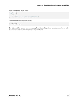 CakePHP Cookbook Documentation, Versão 3.x
mente a linha que se parece como:
'App' => [
// ...
// 'baseUrl' => env('SCRIPT_NAME'),
]
Também remova esses arquivos .htaccess:
/.htaccess
webroot/.htaccess
Isso fará suas URLs parecem como www.example.com/index.php/controllername/actionname/param ao in-
vés de www.example.com/controllername/actionname/param.
Reescrita de URL 57
 