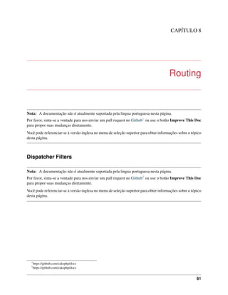 CAPÍTULO 8
Routing
Nota: A documentação não é atualmente suportada pela lingua portuguesa nesta página.
Por favor, sinta-se a vontade para nos enviar um pull request no Github1 ou use o botão Improve This Doc
para propor suas mudanças diretamente.
Você pode referenciar-se à versão inglesa no menu de seleção superior para obter informações sobre o tópico
desta página.
Dispatcher Filters
Nota: A documentação não é atualmente suportada pela lingua portuguesa nesta página.
Por favor, sinta-se a vontade para nos enviar um pull request no Github2 ou use o botão Improve This Doc
para propor suas mudanças diretamente.
Você pode referenciar-se à versão inglesa no menu de seleção superior para obter informações sobre o tópico
desta página.
1
https://github.com/cakephp/docs
2
https://github.com/cakephp/docs
61
 
