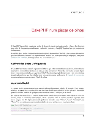 CAPÍTULO 1
CakePHP num piscar de olhos
O CakePHP é concebido para tornar tarefas de desenvolvimento web mais simples e fáceis. Por fornecer
uma caixa de ferramentas completa para você poder começar, o CakePHP funciona bem em conjunto ou
isoladamente.
O objetivo desta análise é introduzir os conceitos gerais presentes no CakePHP, e lhe dar uma rápida visão
geral de como estes conceitos são implementados. Se você está ávido para começar um projeto, você pode
começar com o tutorial, ou mergulhar na documentação.
Convenções Sobre Conﬁguração
O CakePHP provê uma estrutura organizacional básica que cobre nomenclaturas de classes, nomenclaturas
de arquivos, nomenclaturas de banco de dados, e outras convenções. Apesar das convenções levarem algum
tempo para serem assimiladas, ao seguí-las o CakePHP evita conﬁguração desnecessário e cria uma estrutura
de aplicação uniforme que faz trabalhar com vários projetos uma tarefa suave. O capítulo de convenções
cobre as variadas convenções que o CakePHP utiliza.
A camada Model
A camada Model representa a parte da sua aplicação que implementa a lógica de negócio. Ela é respon-
sável por recuperar dados e convertê-los nos conceitos signiﬁcativos primários na sua aplicação. Isto inclui
processar, validar, associar ou qualquer outra tarefa relacionada à manipulação de dados.
No caso de uma rede social, a camada Model deveria tomar cuidado de tarefas como salvar os dados do
usuário, salvar as associações entre amigos, salvar e recuperar fotos de usuários, localizar sugestões para
novos amigos, etc. Os objetos de modelo podem ser pensados como “Friend”, “User”, “Comment”, ou
“Photo”. Se nós quiséssemos carregar alguns dados da nossa tabela users poderiamos fazer:
use CakeORMTableRegistry;
$users = TableRegistry::get('Users');
$query = $users->find();
1
 