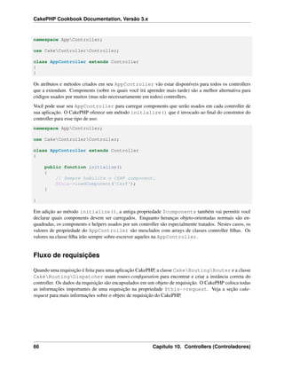 CakePHP Cookbook Documentation, Versão 3.x
namespace AppController;
use CakeControllerController;
class AppController extends Controller
{
}
Os atributos e métodos criados em seu AppController vão estar disponíveis para todos os controllers
que a extendam. Components (sobre os quais você irá aprender mais tarde) são a melhor alternativa para
códigos usados por muitos (mas não necessariamente em todos) controllers.
Você pode usar seu AppController para carregar components que serão usados em cada controller de
sua aplicação. O CakePHP oferece um método initialize() que é invocado ao ﬁnal do construtor do
controller para esse tipo de uso:
namespace AppController;
use CakeControllerController;
class AppController extends Controller
{
public function initialize()
{
// Sempre habilite o CSRF component.
$this->loadComponent('Csrf');
}
}
Em adição ao método initialize(), a antiga propriedade $components também vai permitir você
declarar quais components devem ser carregados. Enquanto heranças objeto-orientadas normais são en-
quadradas, os components e helpers usados por um controller são especialmente tratados. Nestes casos, os
valores de propriedade do AppController são mesclados com arrays de classes controller ﬁlhas. Os
valores na classe ﬁlha irão sempre sobre-escrever aqueles na AppController.
Fluxo de requisições
Quando uma requisição é feita para uma aplicação CakePHP, a classe CakeRoutingRouter e a classe
CakeRoutingDispatcher usam routes-conﬁguration para encontrar e criar a instância correta do
controller. Os dados da requisição são encapsulados em um objeto de requisição. O CakePHP coloca todas
as informações importantes de uma requisição na propriedade $this->request. Veja a seção cake-
request para mais informações sobre o objeto de requisição do CakePHP.
66 Capítulo 10. Controllers (Controladores)
 