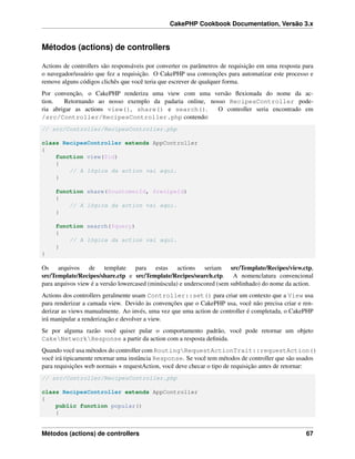 CakePHP Cookbook Documentation, Versão 3.x
Métodos (actions) de controllers
Actions de controllers são responsáveis por converter os parâmetros de requisição em uma resposta para
o navegador/usuário que fez a requisição. O CakePHP usa convenções para automatizar este processo e
remove alguns códigos clichês que você teria que escrever de qualquer forma.
Por convenção, o CakePHP renderiza uma view com uma versão ﬂexionada do nome da ac-
tion. Retornando ao nosso exemplo da padaria online, nosso RecipesController pode-
ria abrigar as actions view(), share() e search(). O controller seria encontrado em
/src/Controller/RecipesController.php contendo:
// src/Controller/RecipesController.php
class RecipesController extends AppController
{
function view($id)
{
// A lógica da action vai aqui.
}
function share($customerId, $recipeId)
{
// A lógica da action vai aqui.
}
function search($query)
{
// A lógica da action vai aqui.
}
}
Os arquivos de template para estas actions seriam src/Template/Recipes/view.ctp,
src/Template/Recipes/share.ctp e src/Template/Recipes/search.ctp. A nomenclatura convencional
para arquivos view é a versão lowercased (minúscula) e underscored (sem sublinhado) do nome da action.
Actions dos controllers geralmente usam Controller::set() para criar um contexto que a View usa
para renderizar a camada view. Devido às convenções que o CakePHP usa, você não precisa criar e ren-
derizar as views manualmente. Ao invés, uma vez que uma action de controller é completada, o CakePHP
irá manipular a renderização e devolver a view.
Se por alguma razão você quiser pular o comportamento padrão, você pode retornar um objeto
CakeNetworkResponse a partir da action com a resposta deﬁnida.
Quando você usa métodos do controller com RoutingRequestActionTrait::requestAction()
você irá tipicamente retornar uma instância Response. Se você tem métodos de controller que são usados
para requisições web normais + requestAction, você deve checar o tipo de requisição antes de retornar:
// src/Controller/RecipesController.php
class RecipesController extends AppController
{
public function popular()
{
Métodos (actions) de controllers 67
 