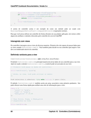 CakePHP Cookbook Documentation, Versão 3.x
$popular = $this->Recipes->find('popular');
if (!$this->request->is('requested')) {
$this->response->body(json_encode($popular));
return $this->response;
}
$this->set('popular', $popular);
}
}
A action do controller acima é um exemplo de como um método pode ser usado com
RoutingRequestActionTrait::requestAction() e requisições normais.
Para que você possa utilizar um controller de forma eﬁciente em sua própria aplicação, nós iremos cobrir
alguns dos atributos e métodos oferecidos pelo controller do core do CakePHP.
Interagindo com views
Os controllers interagem com as views de diversas maneiras. Primeiro eles são capazes de passar dados para
as views usando Controller::set(). Você também pode decidir no seu controller qual arquivo view
deve ser renderizado através do controller.
Deﬁnindo variáveis para a view
CakeControllerController::set(string $var, mixed $value)
O método Controller::set() é a principal maneira de enviar dados do seu controller para a sua view.
Após ter usado o método Controller::set(), a variável pode ser acessada em sua view:
// Primeiro você passa os dados do controller:
$this->set('color', 'pink');
// Então, na view, você pode utilizar os dados:
?>
Você selecionou a cobertura <?php echo $color; ?> para o bolo.
O método Controller::set() também aceita um array associativo como primeiro parâmetro. Isto
pode oferecer uma forma rápida para atribuir uma série de informações para a view:
$data = [
'color' => 'pink',
'type' => 'sugar',
'base_price' => 23.95
];
// Faça $color, $type, e $base_price
// disponíveis na view:
$this->set($data);
68 Capítulo 10. Controllers (Controladores)
 