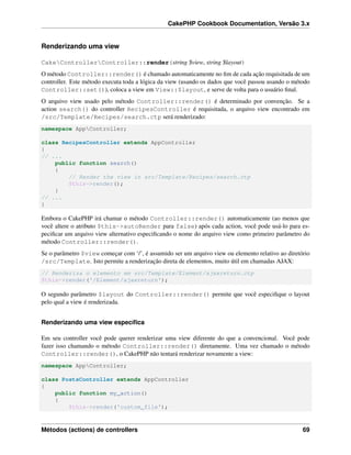 CakePHP Cookbook Documentation, Versão 3.x
Renderizando uma view
CakeControllerController::render(string $view, string $layout)
O método Controller::render() é chamado automaticamente no ﬁm de cada ação requisitada de um
controller. Este método executa toda a lógica da view (usando os dados que você passou usando o método
Controller::set()), coloca a view em View::$layout, e serve de volta para o usuário ﬁnal.
O arquivo view usado pelo método Controller::render() é determinado por convenção. Se a
action search() do controller RecipesController é requisitada, o arquivo view encontrado em
/src/Template/Recipes/search.ctp será renderizado:
namespace AppController;
class RecipesController extends AppController
{
// ...
public function search()
{
// Render the view in src/Template/Recipes/search.ctp
$this->render();
}
// ...
}
Embora o CakePHP irá chamar o método Controller::render() automaticamente (ao menos que
você altere o atributo $this->autoRender para false) após cada action, você pode usá-lo para es-
peciﬁcar um arquivo view alternativo especiﬁcando o nome do arquivo view como primeiro parâmetro do
método Controller::render().
Se o parâmetro $view começar com ‘/’, é assumido ser um arquivo view ou elemento relativo ao diretório
/src/Template. Isto permite a renderização direta de elementos, muito útil em chamadas AJAX:
// Renderiza o elemento em src/Template/Element/ajaxreturn.ctp
$this->render('/Element/ajaxreturn');
O segundo parâmetro $layout do Controller::render() permite que você especiﬁque o layout
pelo qual a view é renderizada.
Renderizando uma view especíﬁca
Em seu controller você pode querer renderizar uma view diferente do que a convencional. Você pode
fazer isso chamando o método Controller::render() diretamente. Uma vez chamado o método
Controller::render(), o CakePHP não tentará renderizar novamente a view:
namespace AppController;
class PostsController extends AppController
{
public function my_action()
{
$this->render('custom_file');
Métodos (actions) de controllers 69
 