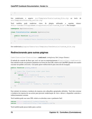 CakePHP Cookbook Documentation, Versão 3.x
}
}
Isto renderizaria o arquivo src/Template/Posts/custom_file.ctp ao invés de
src/Template/Posts/my_action.ctp
Você também pode renderizar views de plugins utilizando a seguinte sintaxe:
$this->render(’PluginName.PluginController/custom_file’). Por exemplo:
namespace AppController;
class PostsController extends AppController
{
public function my_action()
{
$this->render('Users.UserDetails/custom_file');
}
}
Isto renderizaria plugins/Users/src/Template/UserDetails/custom_file.ctp
Redirecionando para outras páginas
CakeControllerController::redirect(string|array $url, integer $status)
O método de controle de ﬂuxo que você vai usar na majoritariamente é Controller::redirect().
Este método recebe seu primeiro parâmetro na forma de uma URL relativa do CakePHP. Quando um usuário
executar um pedido com êxito, você pode querer redirecioná-lo para uma tela de recepção.
public function place_order()
{
// Logic for finalizing order goes here
if ($success) {
return $this->redirect(
['controller' => 'Orders', 'action' => 'thanks']
);
}
return $this->redirect(
['controller' => 'Orders', 'action' => 'confirm']
);
}
Este método irá retornar a instância da resposta com cabeçalhos apropriados deﬁnidos. Você deve retornar
a instância da resposta da sua action para prevenir renderização de view e deixar o dispatcher controlar o
redirecionamento corrente.
Você também pode usar uma URL relativa ou absoluta como o parâmetro $url:
return $this->redirect('/orders/thanks');
return $this->redirect('http://www.example.com');
Você também pode passar dados para a action:
70 Capítulo 10. Controllers (Controladores)
 