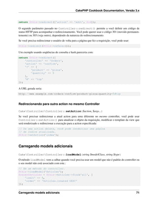 CakePHP Cookbook Documentation, Versão 3.x
return $this->redirect(['action' => 'edit', $id]);
O segundo parâmetro passado no Controller::redirect() permite a você deﬁnir um código de
status HTTP para acompanhar o redirecionamento. Você pode querer usar o código 301 (movido permanen-
temente) ou 303 (veja outro), dependendo da natureza do redirecionamento.
Se você precisa redirecionar o usuário de volta para a página que fez a requisição, você pode usar:
$this->redirect($this->referer());
Um exemplo usando seqüências de consulta e hash pareceria com:
return $this->redirect([
'controller' => 'Orders',
'action' => 'confirm',
'?' => [
'product' => 'pizza',
'quantity' => 5
],
'#' => 'top'
]);
A URL gerada seria:
http://www.example.com/orders/confirm?product=pizza&quantity=5#top
Redirecionando para outra action no mesmo Controller
CakeControllerController::setAction($action, $args...)
Se você precisar redirecionar a atual action para uma diferente no mesmo controller, você pode usar
Controller::setAction() para atualizar o objeto da requisição, modiﬁcar o template da view que
será renderizado e redirecionar a execução para a action especiﬁcada:
// De uma action delete, você pode renderizar uma página
// de índice atualizada.
$this->setAction('index');
Carregando models adicionais
CakeControllerController::loadModel(string $modelClass, string $type)
O método loadModel vem a calhar quando você precisa usar um model que não é padrão do controller ou
o seu model não está associado com este.:
// Em um método do controller.
$this->loadModel('Articles');
$recentArticles = $this->Articles->find('all', [
'limit' => 5,
'order' => 'Articles.created DESC'
]);
Carregando models adicionais 71
 
