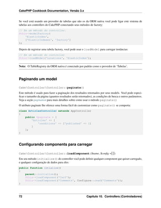 CakePHP Cookbook Documentation, Versão 3.x
Se você está usando um provedor de tabelas que não os da ORM nativa você pode ligar este sistema de
tabelas aos controllers do CakePHP conectando seus métodos de factory:
// Em um método do controller.
$this->modelFactory(
'ElasticIndex',
['ElasticIndexes', 'factory']
);
Depois de registrar uma tabela factory, você pode usar o loadModel para carregar instâncias:
// Em um método do controller
$this->loadModel('Locations', 'ElasticIndex');
Nota: O TableRegistry da ORM nativa é conectado por padrão como o provedor de ‘Tabelas’.
Paginando um model
CakeControllerController::paginate()
Este método é usado para fazer a paginação dos resultados retornados por seus models. Você pode especi-
ﬁcar o tamanho da página (quantos resultados serão retornados), as condições de busca e outros parâmetros.
Veja a seção pagination para mais detalhes sobre como usar o método paginate()
O atributo paginate lhe oferece uma forma fácil de customizar como paginate() se comporta:
class ArticlesController extends AppController
{
public $paginate = [
'Articles' => [
'conditions' => ['published' => 1]
]
];
}
Conﬁgurando components para carregar
CakeControllerController::loadComponent($name, $conﬁg =[])
Em seu método initialize() do controller você pode deﬁnir qualquer component que quiser carregado,
e qualquer conﬁguração de dados para eles:
public function intialize()
{
parent::initialize();
$this->loadComponent('Csrf');
$this->loadComponent('Comments', Configure::read('Comments'));
}
72 Capítulo 10. Controllers (Controladores)
 