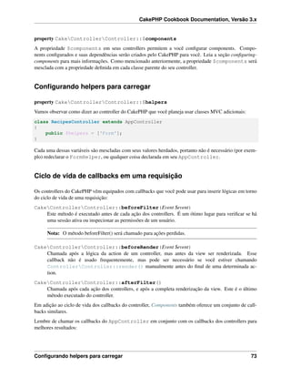 CakePHP Cookbook Documentation, Versão 3.x
property CakeControllerController::$components
A propriedade $components em seus controllers permitem a você conﬁgurar components. Compo-
nents conﬁgurados e suas dependências serão criados pelo CakePHP para você. Leia a seção conﬁguring-
components para mais informações. Como mencionado anteriormente, a propriedade $components será
mesclada com a propriedade deﬁnida em cada classe parente do seu controller.
Conﬁgurando helpers para carregar
property CakeControllerController::$helpers
Vamos observar como dizer ao controller do CakePHP que você planeja usar classes MVC adicionais:
class RecipesController extends AppController
{
public $helpers = ['Form'];
}
Cada uma dessas variáveis são mescladas com seus valores herdados, portanto não é necessário (por exem-
plo) redeclarar o FormHelper, ou qualquer coisa declarada em seu AppController.
Ciclo de vida de callbacks em uma requisição
Os controllers do CakePHP vêm equipados com callbacks que você pode usar para inserir lógicas em torno
do ciclo de vida de uma requisição:
CakeControllerController::beforeFilter(Event $event)
Este método é executado antes de cada ação dos controllers. É um ótimo lugar para veriﬁcar se há
uma sessão ativa ou inspecionar as permissões de um usuário.
Nota: O método beforeFilter() será chamado para ações perdidas.
CakeControllerController::beforeRender(Event $event)
Chamada após a lógica da action de um controller, mas antes da view ser renderizada. Esse
callback não é usado frequentemente, mas pode ser necessário se você estiver chamando
ControllerController::render() manualmente antes do ﬁnal de uma determinada ac-
tion.
CakeControllerController::afterFilter()
Chamada após cada ação dos controllers, e após a completa renderização da view. Este é o último
método executado do controller.
Em adição ao ciclo de vida dos callbacks do controller, Components também oferece um conjunto de call-
backs similares.
Lembre de chamar os callbacks do AppController em conjunto com os callbacks dos controllers para
melhores resultados:
Conﬁgurando helpers para carregar 73
 