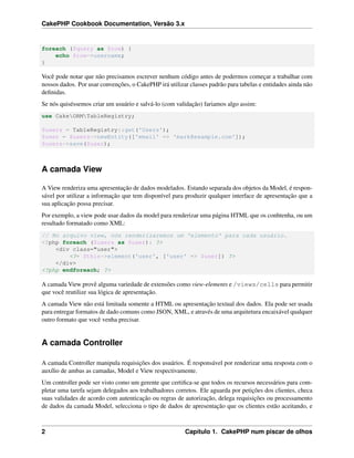 CakePHP Cookbook Documentation, Versão 3.x
foreach ($query as $row) {
echo $row->username;
}
Você pode notar que não precisamos escrever nenhum código antes de podermos começar a trabalhar com
nossos dados. Por usar convenções, o CakePHP irá utilizar classes padrão para tabelas e entidades ainda não
deﬁnidas.
Se nós quiséssemos criar um usuário e salvá-lo (com validação) fariamos algo assim:
use CakeORMTableRegistry;
$users = TableRegistry::get('Users');
$user = $users->newEntity(['email' => 'mark@example.com']);
$users->save($user);
A camada View
A View renderiza uma apresentação de dados modelados. Estando separada dos objetos da Model, é respon-
sável por utilizar a informação que tem disponível para produzir qualquer interface de apresentação que a
sua aplicação possa precisar.
Por exemplo, a view pode usar dados da model para renderizar uma página HTML que os conhtenha, ou um
resultado formatado como XML:
// No arquivo view, nós renderizaremos um 'elemento' para cada usuário.
<?php foreach ($users as $user): ?>
<div class="user">
<?= $this->element('user', ['user' => $user]) ?>
</div>
<?php endforeach; ?>
A camada View provê alguma variedade de extensões como view-elements e /views/cells para permitir
que você reutilize sua lógica de apresentação.
A camada View não está limitada somente a HTML ou apresentação textual dos dados. Ela pode ser usada
para entregar formatos de dado comuns como JSON, XML, e através de uma arquitetura encaixável qualquer
outro formato que você venha precisar.
A camada Controller
A camada Controller manipula requisições dos usuários. É responsável por renderizar uma resposta com o
auxílio de ambas as camadas, Model e View respectivamente.
Um controller pode ser visto como um gerente que certiﬁca-se que todos os recursos necessários para com-
pletar uma tarefa sejam delegados aos trabalhadores corretos. Ele aguarda por petições dos clientes, checa
suas validades de acordo com autenticação ou regras de autorização, delega requisições ou processamento
de dados da camada Model, selecciona o tipo de dados de apresentação que os clientes estão aceitando, e
2 Capítulo 1. CakePHP num piscar de olhos
 