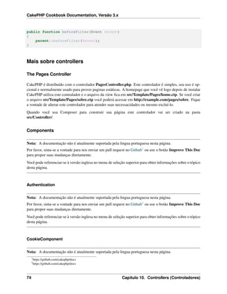 CakePHP Cookbook Documentation, Versão 3.x
public function beforeFilter(Event $event)
{
parent::beforeFilter($event);
}
Mais sobre controllers
The Pages Controller
CakePHP é distribuído com o controlador PagesController.php. Este controlador é simples, seu uso é op-
cional e normalmente usado para prover paginas estáticas. A homepage que você vê logo depois de instalar
CakePHP utiliza este contralador e o arquivo da view ﬁca em src/Template/Pages/home.ctp. Se você criar
o arquivo src/Template/Pages/sobre.ctp você poderá acessar em http://example.com/pages/sobre. Fique
a vontade de alterar este controlador para atender suas necessacidades ou mesmo excluí-lo.
Quando você usa Composer para construir sua página este controlador vai ser criado na pasta
src/Controller/.
Components
Nota: A documentação não é atualmente suportada pela lingua portuguesa nesta página.
Por favor, sinta-se a vontade para nos enviar um pull request no Github1 ou use o botão Improve This Doc
para propor suas mudanças diretamente.
Você pode referenciar-se à versão inglesa no menu de seleção superior para obter informações sobre o tópico
desta página.
Authentication
Nota: A documentação não é atualmente suportada pela lingua portuguesa nesta página.
Por favor, sinta-se a vontade para nos enviar um pull request no Github2 ou use o botão Improve This Doc
para propor suas mudanças diretamente.
Você pode referenciar-se à versão inglesa no menu de seleção superior para obter informações sobre o tópico
desta página.
CookieComponent
Nota: A documentação não é atualmente suportada pela lingua portuguesa nesta página.
1
https://github.com/cakephp/docs
2
https://github.com/cakephp/docs
74 Capítulo 10. Controllers (Controladores)
 