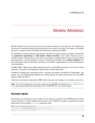 CAPÍTULO 12
Models (Modelos)
Models (Modelos) são as classes que servem como camada de negócio na sua aplicação. Isso signiﬁca que
eles devem ser responsáveis pela gestão de quase tudo o que acontece em relação a seus dados, sua validade,
interações e evolução do ﬂuxo de trabalho de informação no domínio do trabalho.
No CakePHP seu modelo de domínio da aplicação é dividido em 2 tipos de objetos principais. Os primeiros
são repositories (repositórios) ou table objects (objetos de tabela). Estes objetos fornecem acesso a
coleções de dados. Eles permitem a você salvar novos registros, modiﬁcar/deletar os que já existem, deﬁnir
relacionamentos, e executar operações em massa. O segundo tipo de objetos são as entities (entidades). En-
tities representam registros individuais e permitem a você deﬁnir comportamento em nível de linha/registro
e funcionalidades.
O ORM (MOR - Mapeamento Objeto-Relacional) nativo do CakePHP especializa-se em banco de dados
relacionais, mas pode ser extendido para suportar fontes de dados alternativas.
O ORM do Cakephp toma emprestadas ideias e conceitos dos padrões ActiveRecord e Datamapper. Isso
permite criar uma implementação híbrida que combina aspectos de ambos padrões para criar uma ORM
rápida e simples de utilizar.
Antes de nós começarmos explorando o ORM, tenha certeza que você conﬁgure your database connections.
Nota: Se você é familiarizado com versões anteriores do CakePHP, você deveria ler o New ORM Upgrade
Guide para esclarecer diferenças importantes entre o CakePHP 3.0 e suas versões antigas.
Exemplo rápido
Para começar você não precisa escrever código. Se você seguiu as convenções do CakePHP para suas tabelas
de banco de dados, você pode simplesmente começar a usar o ORM. Por exemplo, se quiséssemos carregar
alguns dados da nossa tabela articles poderíamos fazer:
use CakeORMTableRegistry;
$articles = TableRegistry::get('Articles');
$query = $articles->find();
79
 