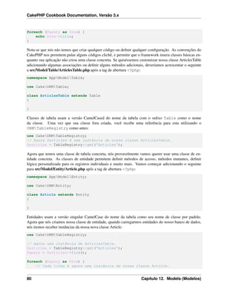 CakePHP Cookbook Documentation, Versão 3.x
foreach ($query as $row) {
echo $row->title;
}
Nota-se que nós não temos que criar qualquer código ou deﬁnir qualquer conﬁguração. As convenções do
CakePHP nos permitem pular alguns códigos clichê, e permitir que o framework insera classes básicas en-
quanto sua aplicação não criou uma classe concreta. Se quiséssemos customizar nossa classe ArticlesTable
adicionando algumas associações ou deﬁnir alguns métodos adicionais, deveriamos acrescentar o seguinte
a src/Model/Table/ArticlesTable.php após a tag de abertura <?php:
namespace AppModelTable;
use CakeORMTable;
class ArticlesTable extends Table
{
}
Classes de tabela usam a versão CamelCased do nome da tabela com o suﬁxo Table como o nome
da classe. Uma vez que sua classe fora criada, você recebe uma referência para esta utilizando o
ORMTableRegistry como antes:
use CakeORMTableRegistry;
// Agora $articles é uma instância de nossa classe ArticlesTable.
$articles = TableRegistry::get('Articles');
Agora que temos uma classe de tabela concreta, nós provavelmente vamos querer usar uma classe de en-
tidade concreta. As classes de entidade permitem deﬁnir métodos de acesso, métodos mutantes, deﬁnir
lógica personalizada para os registros individuais e muito mais. Vamos começar adicionando o seguinte
para src/Model/Entity/Article.php após a tag de abertura <?php:
namespace AppModelEntity;
use CakeORMEntity;
class Article extends Entity
{
}
Entidades usam a versão singular CamelCase do nome da tabela como seu nome de classe por padrão.
Agora que nós criamos nossa classe de entidade, quando carregarmos entidades do nosso banco de dados,
nós iremos receber instâncias da nossa nova classe Article:
use CakeORMTableRegistry;
// Agora uma instância de ArticlesTable.
$articles = TableRegistry::get('Articles');
$query = $articles->find();
foreach ($query as $row) {
// Cada linha é agora uma instância de nossa classe Article.
80 Capítulo 12. Models (Modelos)
 