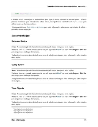 CakePHP Cookbook Documentation, Versão 3.x
echo $row->title;
}
CakePHP utiliza convenções de nomenclatura para ligar as classes de tabela e entidade juntas. Se você
precisar customizar qual entidade uma tabela utiliza, você pode usar o método entityClass() para
deﬁnir nomes de classe especíﬁcos.
Veja os capítulos em Table Objects e Entities para mais informações sobre como usar objetos de tabela e
entidades em sua aplicação.
Mais informação
Database Basics
Nota: A documentação não é atualmente suportada pela lingua portuguesa nesta página.
Por favor, sinta-se a vontade para nos enviar um pull request no Github1 ou use o botão Improve This Doc
para propor suas mudanças diretamente.
Você pode referenciar-se à versão inglesa no menu de seleção superior para obter informações sobre o tópico
desta página.
Query Builder
Nota: A documentação não é atualmente suportada pela lingua portuguesa nesta página.
Por favor, sinta-se a vontade para nos enviar um pull request no Github2 ou use o botão Improve This Doc
para propor suas mudanças diretamente.
Você pode referenciar-se à versão inglesa no menu de seleção superior para obter informações sobre o tópico
desta página.
Table Objects
Nota: A documentação não é atualmente suportada pela lingua portuguesa nesta página.
Por favor, sinta-se a vontade para nos enviar um pull request no Github3 ou use o botão Improve This Doc
para propor suas mudanças diretamente.
Você pode referenciar-se à versão inglesa no menu de seleção superior para obter informações sobre o tópico
desta página.
1
https://github.com/cakephp/docs
2
https://github.com/cakephp/docs
3
https://github.com/cakephp/docs
Mais informação 81
 