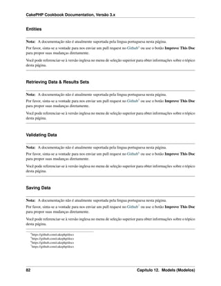 CakePHP Cookbook Documentation, Versão 3.x
Entities
Nota: A documentação não é atualmente suportada pela lingua portuguesa nesta página.
Por favor, sinta-se a vontade para nos enviar um pull request no Github4 ou use o botão Improve This Doc
para propor suas mudanças diretamente.
Você pode referenciar-se à versão inglesa no menu de seleção superior para obter informações sobre o tópico
desta página.
Retrieving Data & Results Sets
Nota: A documentação não é atualmente suportada pela lingua portuguesa nesta página.
Por favor, sinta-se a vontade para nos enviar um pull request no Github5 ou use o botão Improve This Doc
para propor suas mudanças diretamente.
Você pode referenciar-se à versão inglesa no menu de seleção superior para obter informações sobre o tópico
desta página.
Validating Data
Nota: A documentação não é atualmente suportada pela lingua portuguesa nesta página.
Por favor, sinta-se a vontade para nos enviar um pull request no Github6 ou use o botão Improve This Doc
para propor suas mudanças diretamente.
Você pode referenciar-se à versão inglesa no menu de seleção superior para obter informações sobre o tópico
desta página.
Saving Data
Nota: A documentação não é atualmente suportada pela lingua portuguesa nesta página.
Por favor, sinta-se a vontade para nos enviar um pull request no Github7 ou use o botão Improve This Doc
para propor suas mudanças diretamente.
Você pode referenciar-se à versão inglesa no menu de seleção superior para obter informações sobre o tópico
desta página.
4
https://github.com/cakephp/docs
5
https://github.com/cakephp/docs
6
https://github.com/cakephp/docs
7
https://github.com/cakephp/docs
82 Capítulo 12. Models (Modelos)
 