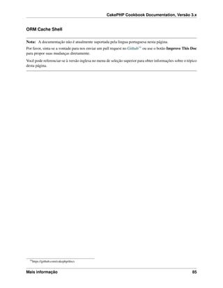 CakePHP Cookbook Documentation, Versão 3.x
ORM Cache Shell
Nota: A documentação não é atualmente suportada pela lingua portuguesa nesta página.
Por favor, sinta-se a vontade para nos enviar um pull request no Github16 ou use o botão Improve This Doc
para propor suas mudanças diretamente.
Você pode referenciar-se à versão inglesa no menu de seleção superior para obter informações sobre o tópico
desta página.
16
https://github.com/cakephp/docs
Mais informação 85
 