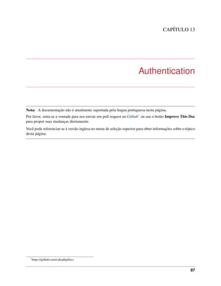 CAPÍTULO 13
Authentication
Nota: A documentação não é atualmente suportada pela lingua portuguesa nesta página.
Por favor, sinta-se a vontade para nos enviar um pull request no Github1 ou use o botão Improve This Doc
para propor suas mudanças diretamente.
Você pode referenciar-se à versão inglesa no menu de seleção superior para obter informações sobre o tópico
desta página.
1
https://github.com/cakephp/docs
87
 