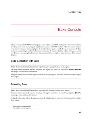 CAPÍTULO 14
Bake Console
O bake console do CakePHP é outro empenho para você ter o CakePHP conﬁgurado e funcionando rápido.
O bake console pode criar qualquer ingrediente básico do CakePHP: models, behaviors, views, helpers,
components, test cases, ﬁxtures e plugins. E nós não estamos apenas falando de classes esqueleto: O Bake
pode criar uma aplicação totalmente funcional em questão de minutos. De fato, o Bake é um passo natural
a se dar uma vez que a aplicação tem seu alicerce construído. As seções a seguir cobrem o Bake em mais
detalhes:
Code Generation with Bake
Nota: A documentação não é atualmente suportada pela lingua portuguesa nesta página.
Por favor, sinta-se a vontade para nos enviar um pull request no Github1 ou use o botão Improve This Doc
para propor suas mudanças diretamente.
Você pode referenciar-se à versão inglesa no menu de seleção superior para obter informações sobre o tópico
desta página.
Extending Bake
Nota: A documentação não é atualmente suportada pela lingua portuguesa nesta página.
Por favor, sinta-se a vontade para nos enviar um pull request no Github2 ou use o botão Improve This Doc
para propor suas mudanças diretamente.
Você pode referenciar-se à versão inglesa no menu de seleção superior para obter informações sobre o tópico
desta página.
1
https://github.com/cakephp/docs
2
https://github.com/cakephp/docs
89
 