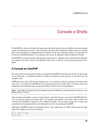 CAPÍTULO 16
Console e Shells
O CakePHP não oferece um framework apenas para desenvolvimento web, mas também um framework para
criação de aplicações de console. Estas aplicações são ideais para manipular variadas tarefas em segundo
plano como manutenção e complementação de trabalho fora do ciclo requisição-resposta. As aplicações de
console do CakePHP permitem a vocë reutilizar suas classes de aplicação a partir da linha de comando.
O CakePHP traz consigo algumas aplicações de console nativas. Algumas dessas aplicações são utilizadas
em conjunto com outros recursos do CakePHP (como i18n), e outros de uso geral para aceleração de tra-
balho.
O Console do CakePHP
Esta seção provê uma introdução à linha de comando do CakePHP. Ferramentas de console são ideais para
uso em cron jobs, ou utilitários baseados em linha de comando que não precisam ser acessíveis por um
navegador web.
O PHP provê um cliente CLI que faz interface com o seu sistema de arquivos e aplicações de forma muito
mais suave. O console do CakePHP provê um framework para criar scripts shell. O console utiliza uma
conﬁguração tipo dispatcher para carregar uma shell ou tarefa, e prover seus parâmetros.
Nota: Uma linha de comando (CLI) constutuída a partir do PHP deve estar disponível no sistema se você
planeja utilizr o Console.
Antes de entrar em detalhes, vamos ter certeza de que você pode executar o console do CakePHP. Primeiro,
você vai precisar executar um sistema shell. Os exemplos apresentados nesta seção serão em bash, mas
o Console do CakePHP é compatível com o Windows também. Este exemplo assume que o usuário está
conectado em um prompt do bash e está atualmente na raiz de uma aplicação CakePHP.
Aplicações CakePHP possuem um diretório Console‘‘ que contém todas as shells e tarefas para uma apli-
cação. Ele também vem com um executável:
$ cd /path/to/app
$ bin/cake
93
 
