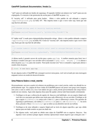 CakePHP Cookbook Documentation, Versão 2.x
“salt”) para ser utilizada nos hashes de segurança. O segundo é deﬁnir um número (ou “seed”) para uso em
criptograﬁa. E o terceiro é dar permissão de escrita para o CakePHP na pasta tmp.
O “security salt” é utilizado para gerar hashes. Altere o valor padrão do salt editando o arquivo
/app/Config/core.php na linha 187. Não importa muito o que o novo valor seja, basta que não
seja fácil de adivinhar.
/**
* A random string used in security hashing methods.
*/
Configure::write('Security.salt', 'pl345e-P45s_7h3*S@l7!');
?>
O “cipher seed” é usado para criptografar/descriptografar strings. Altere o valor padrão editando o arquivo
/app/Config/core.php na linha 192. Como no “security salt”, não importa muito o que o novo valor
seja, basta que não seja fácil de adivinhar.
/**
* A random numeric string (digits only) used to encrypt/decrypt strings.
*/
Configure::write('Security.cipherSeed', '7485712659625147843639846751');
?>
A última tarefa é garantir acesso de escrita para a pasta app/tmp. A melhor maneira para fazer isto é
localizar o usuário com que o seu servidor web é executado (<?php echo `whoami`; ?>) e alterar o
dono da pasta app/tmp para este usuário. Você pode executar (em *nix) o comando a seguir para alterar o
usuário dono da pasta.
$ chown -R www-data app/tmp
Se por alguma razão o CakePHP não conseguir escrever nesta pasta, você será avisado por uma mensagem
enquanto estiver em modo de desenvolvimento.
Uma Palavra Sobre o mod_rewrite
Ocasionalmente, um novo usuário irá esbarrar em problemas com o mod_rewrite, então vou abordá-los su-
perﬁcialmente aqui. Se a página de boas-vindas do CakePHP parecer um pouco sem graça (sem imagens,
sem cores e sem os estilos css), isso é um indício de que o mod_rewrite provavelmente não esteja funcio-
nando em seu sistema. Aqui estão algumas dicas para lhe ajudar a deixar tudo funcionando corretamente:
1. Certiﬁque-se de que a sobrescrita de opções do .htaccess está habilitada: em seu arquivo httpd.conf,
você deve ter uma parte que deﬁne uma seção para cada <Directory> do seu servidor. Certiﬁque-se de
que a opção AllowOverride esteja com o valor All para o <Directory> correto. Por questões de
segurança e performance, não deﬁna AllowOverride para All em <Directory />. Ao invés
disso, procure o bloco <Directory> que se refere ao seu diretório raíz de seu website.
2. Certiﬁque-se de estar editando o arquivo httpd.conf ao invés de algum especíﬁco, que seja válido
apenas para um dado usuário ou para um dado site.
3. Por alguma razão, você pode ter obtido uma cópia do CakePHP sem os arquivos .htaccess. Isto
algumas vezes acontece porque alguns sistemas operacionais tratam arquivos que começam com ‘.’
4 Capítulo 1. Primeiros Passos
 