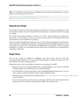 CakePHP Cookbook Documentation, Versão 2.x
Nota: Ao criar Helpers você pode notar que AppHelper não está disponível automaticamente. Você deve
declarar os recursos que precisar com Uses:
// Declare o uso do AppHelper para seu Helper Plugin
App::uses('AppHelper', 'View/Helper');
Expanda seu Plugin
Este exemplo criou um bom começo para um plugin, mas há muito mais coisas que você pode fazer. Como
uma regra geral, qualquer coisa que você pode fazer com sua aplicação, você pode fazer dentro de um plugin
em seu lugar.
Vá em frente, inclua algumas bibliotecas de terceiros em ‘Vendor’, adicione algumas novas shells para o
cake console, e não se esqueça de criar casos de testes para que usuários de seus plugins possam testar
automaticamente as funcionalidades de seus plugins!
Em nosso exemplo ContactManager, poderíamos criar os actions add/remove/edit/delete em ContactsCon-
troller, implementar a validação no model Contact, e implementar uma funcionalidade que poderia se esperar
ao gerenciar seus contatos. Cabe a você decidir o que implementar em seus plugins. Só não se esqueça de
compartilhar seu código com a comunidade para que todos possam se beneﬁciar de seus impressionantes
componentes reutilizáveis!
Plugin Dicas
Uma vez que o plugin foi instalado em /app/Plugin, você pode acessá-lo através da URL /plu-
gin_name/controller_name/action. Em nosso plugin ContactManager de exemplo, acessamos nosso Con-
tactsController com /contact_manager/contacts.
Algumas dicas ﬁnais sobre como trabalhar com plugins em suas aplicações CakePHP:
• Quando você não tiver um [Plugin]AppController e [Plugin]AppModel, você terá um erro Missing
Controller quando estiver tentando acessar um controller de plugin.
• Você pode deﬁnir seus layouts para plugins, dentro de app/Plugin/[Plugin]/View/Layouts. Caso con-
trário, o plugin irá utilizar por padrão os layouts da pasta /app/View/Layouts.
• Você pode fazer um inter-plugin de comunicação usando $this->requestAction('/plugin_name/contro
em seus controllers.
• Se você usar requestAction, esteja certo que os nomes dos controllers e das models sejam tão únicos
quanto possível. Caso contrário você poderá obter do PHP o erro “redeﬁned class ...”
94 Capítulo 6. Plugins
 