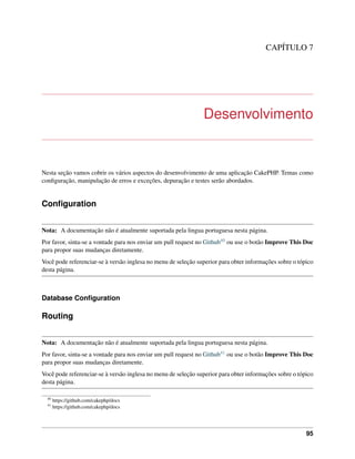 CAPÍTULO 7
Desenvolvimento
Nesta seção vamos cobrir os vários aspectos do desenvolvimento de uma aplicação CakePHP. Temas como
conﬁguração, manipulação de erros e exceções, depuração e testes serão abordados.
Conﬁguration
Nota: A documentação não é atualmente suportada pela lingua portuguesa nesta página.
Por favor, sinta-se a vontade para nos enviar um pull request no Github40 ou use o botão Improve This Doc
para propor suas mudanças diretamente.
Você pode referenciar-se à versão inglesa no menu de seleção superior para obter informações sobre o tópico
desta página.
Database Conﬁguration
Routing
Nota: A documentação não é atualmente suportada pela lingua portuguesa nesta página.
Por favor, sinta-se a vontade para nos enviar um pull request no Github41 ou use o botão Improve This Doc
para propor suas mudanças diretamente.
Você pode referenciar-se à versão inglesa no menu de seleção superior para obter informações sobre o tópico
desta página.
40
https://github.com/cakephp/docs
41
https://github.com/cakephp/docs
95
 