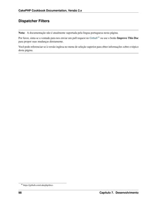 CakePHP Cookbook Documentation, Versão 2.x
Dispatcher Filters
Nota: A documentação não é atualmente suportada pela lingua portuguesa nesta página.
Por favor, sinta-se a vontade para nos enviar um pull request no Github48 ou use o botão Improve This Doc
para propor suas mudanças diretamente.
Você pode referenciar-se à versão inglesa no menu de seleção superior para obter informações sobre o tópico
desta página.
48
https://github.com/cakephp/docs
98 Capítulo 7. Desenvolvimento
 