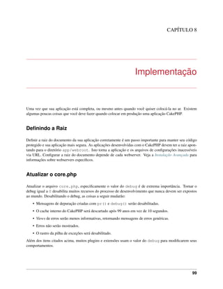 CAPÍTULO 8
Implementação
Uma vez que sua aplicação está completa, ou mesmo antes quando você quiser colocá-la no ar. Existem
algumas poucas coisas que você deve fazer quando colocar em produção uma aplicação CakePHP.
Deﬁnindo a Raiz
Deﬁnir a raiz do documento da sua aplicação corretamente é um passo importante para manter seu código
protegido e sua aplicação mais segura. As aplicações desenvolvidas com o CakePHP devem ter a raiz apon-
tando para o diretório app/webroot. Isto torna a aplicação e os arquivos de conﬁgurações inacessíveis
via URL. Conﬁgurar a raiz do documento depende de cada webserver. Veja a Instalação Avançada para
informações sobre webservers especíﬁcos.
Atualizar o core.php
Atualizar o arquivo core.php, especiﬁcamente o valor do debug é de extrema importância. Tornar o
debug igual a 0 desabilita muitos recursos do processo de desenvolvimento que nunca devem ser expostos
ao mundo. Desabilitando o debug, as coisas a seguir mudarão:
• Mensagens de depuração criadas com pr() e debug() serão desabilitadas.
• O cache interno do CakePHP será descartado após 99 anos em vez de 10 segundos.
• Views de erros serão menos informativas, retornando mensagens de erros genéricas.
• Erros não serão mostrados.
• O rastro da pilha de exceções será desabilitado.
Além dos itens citados acima, muitos plugins e extensões usam o valor do debug para modiﬁcarem seus
comportamentos.
99
 