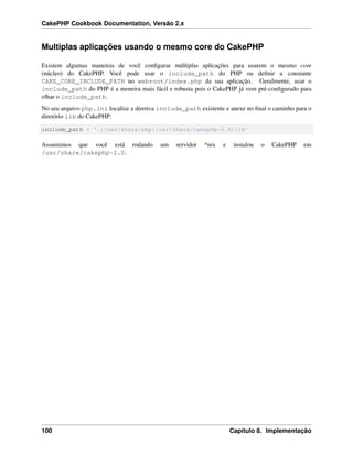 CakePHP Cookbook Documentation, Versão 2.x
Multiplas aplicações usando o mesmo core do CakePHP
Existem algumas maneiras de você conﬁgurar múltiplas aplicações para usarem o mesmo core
(núcleo) do CakePHP. Você pode usar o include_path do PHP ou deﬁnir a constante
CAKE_CORE_INCLUDE_PATH no webroot/index.php da sua aplicação. Geralmente, usar o
include_path do PHP é a meneira mais fácil e robusta pois o CakePHP já vem pré-conﬁgurado para
olhar o include_path.
No seu arquivo php.ini localize a diretiva include_path existente e anexe no ﬁnal o caminho para o
diretório lib do CakePHP:
include_path = '.:/usr/share/php:/usr/share/cakephp-2.0/lib'
Assumimos que você está rodando um servidor *nix e instalou o CakePHP em
/usr/share/cakephp-2.0.
100 Capítulo 8. Implementação
 