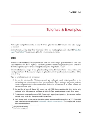 CAPÍTULO 9
Tutoriais & Exemplos
Nesta seção, você poderá caminhar ao longo de típicas aplicações CakePHP para ver como todas as peças
se encaixam.
Como alternativa, você pode preferir visitar o repositório não oﬁcial de plugins para o CakePHP CakePac-
kages49 ou a Padaria50 para conhecer aplicações e componentes existentes.
Blog
Bem vindo ao CakePHP. Você provavelmente está lendo este tutorial porque quer aprender mais sobre como
o CakePHP funciona. Nosso objetivo é aumentar a produtividade e fazer a programação uma tarefa mais
divertida: Esperamos que você veja isto na prática enquanto mergulha nos códigos.
Este tutorial irá cobrir a criação de uma aplicação de blog simples. Nós iremos baixar e instalar o Cake, criar
e conﬁgurar o banco de dados e criar a lógica da aplicação suﬁciente para listar, adicionar, editar e deletar
posts do blog.
Aqui vai uma lista do que você vai precisar:
1. Um servidor web rodando. Nós iremos assumir que você esteja usando o Apache, embora as ins-
truções para usar outros servidores sejam bem semelhantes. Talvez tenhamos que brincar um pouco
com as conﬁgurações do servidor mas a maioria das pessoas serão capazes de ter o Cake rodando sem
precisar conﬁgurar nada.
2. Um servidor de banco de dados. Nós iremos usar o MySQL Server neste tutorial. Você precisa saber
o mínimo sobre SQL para criar um banco de dados. O Cake pegará as rédeas a partir deste ponto.
3. Conhecimento básico da linguagem PHP. Quanto mais orientado a objetos você já programou, melhor:
mas não tenha medo se é fã de programação procedural.
4. E por último, você vai precisar de um conhecimento básico do padrão de projetos MVC. Uma rápida
visão geral pode ser encontrada em Entendendo o Model-View-Controller. Não se preocupe, deve ter
meia página ou menos.
49
http://plugins.cakephp.org/
50
http://bakery.cakephp.org/
101
 