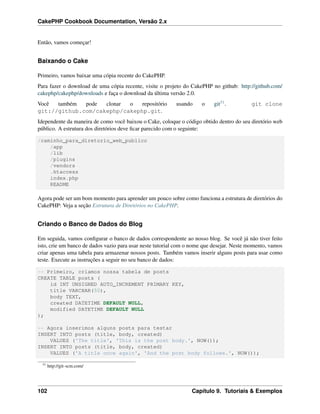 CakePHP Cookbook Documentation, Versão 2.x
Então, vamos começar!
Baixando o Cake
Primeiro, vamos baixar uma cópia recente do CakePHP.
Para fazer o download de uma cópia recente, visite o projeto do CakePHP no github: http://github.com/
cakephp/cakephp/downloads e faça o download da última versão 2.0.
Você também pode clonar o repositório usando o git51. git clone
git://github.com/cakephp/cakephp.git.
Idependente da maneira de como você baixou o Cake, coloque o código obtido dentro do seu diretório web
público. A estrutura dos diretórios deve ﬁcar parecido com o seguinte:
/caminho_para_diretorio_web_publico
/app
/lib
/plugins
/vendors
.htaccess
index.php
README
Agora pode ser um bom momento para aprender um pouco sobre como funciona a estrutura de diretórios do
CakePHP: Veja a seção Estrutura de Diretórios no CakePHP.
Criando o Banco de Dados do Blog
Em seguida, vamos conﬁgurar o banco de dados correspondente ao nosso blog. Se você já não tiver feito
isto, crie um banco de dados vazio para usar neste tutorial com o nome que desejar. Neste momento, vamos
criar apenas uma tabela para armazenar nossos posts. Também vamos inserir alguns posts para usar como
teste. Execute as instruções a seguir no seu banco de dados:
-- Primeiro, criamos nossa tabela de posts
CREATE TABLE posts (
id INT UNSIGNED AUTO_INCREMENT PRIMARY KEY,
title VARCHAR(50),
body TEXT,
created DATETIME DEFAULT NULL,
modified DATETIME DEFAULT NULL
);
-- Agora inserimos alguns posts para testar
INSERT INTO posts (title, body, created)
VALUES ('The title', 'This is the post body.', NOW());
INSERT INTO posts (title, body, created)
VALUES ('A title once again', 'And the post body follows.', NOW());
51
http://git-scm.com/
102 Capítulo 9. Tutoriais & Exemplos
 