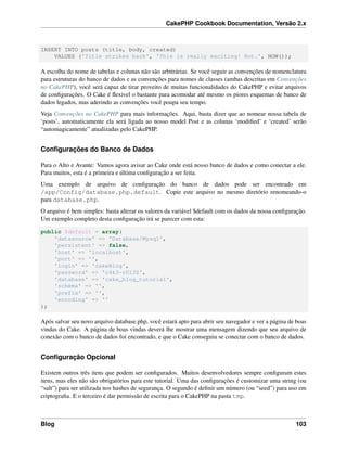 CakePHP Cookbook Documentation, Versão 2.x
INSERT INTO posts (title, body, created)
VALUES ('Title strikes back', 'This is really exciting! Not.', NOW());
A escolha do nome de tabelas e colunas não são arbitrárias. Se você seguir as convenções de nomenclatura
para estruturas do banco de dados e as convenções para nomes de classes (ambas descritas em Convenções
no CakePHP), você será capaz de tirar proveito de muitas funcionalidades do CakePHP e evitar arquivos
de conﬁgurações. O Cake é ﬂexivel o bastante para acomodar até mesmo os piores esquemas de banco de
dados legados, mas aderindo as convenções você poupa seu tempo.
Veja Convenções no CakePHP para mais informações. Aqui, basta dizer que ao nomear nossa tabela de
‘posts’, automaticamente ela será ligada ao nosso model Post e as colunas ‘modiﬁed’ e ‘created’ serão
“automagicamente” atualizadas pelo CakePHP.
Conﬁgurações do Banco de Dados
Para o Alto e Avante: Vamos agora avisar ao Cake onde está nosso banco de dados e como conectar a ele.
Para muitos, esta é a primeira e última conﬁguração a ser feita.
Uma exemplo de arquivo de conﬁguração do banco de dados pode ser encontrado em
/app/Config/database.php.default. Copie este arquivo no mesmo diretório renomeando-o
para database.php.
O arquivo é bem simples: basta alterar os valores da variável $default com os dados da nossa conﬁguração.
Um exemplo completo desta conﬁguração irá se parecer com esta:
public $default = array(
'datasource' => 'Database/Mysql',
'persistent' => false,
'host' => 'localhost',
'port' => '',
'login' => 'cakeBlog',
'password' => 'c4k3-rUl3Z',
'database' => 'cake_blog_tutorial',
'schema' => '',
'prefix' => '',
'encoding' => ''
);
Após salvar seu novo arquivo database.php, você estará apto para abrir seu navegador e ver a página de boas
vindas do Cake. A página de boas vindas deverá lhe mostrar uma mensagem dizendo que seu arquivo de
conexão com o banco de dados foi encontrado, e que o Cake conseguiu se conectar com o banco de dados.
Conﬁguração Opcional
Existem outros três itens que podem ser conﬁgurados. Muitos desenvolvedores sempre conﬁguram estes
itens, mas eles não são obrigatórios para este tutorial. Uma das conﬁgurações é customizar uma string (ou
“salt”) para ser utilizada nos hashes de segurança. O segundo é deﬁnir um número (ou “seed”) para uso em
criptograﬁa. E o terceiro é dar permissão de escrita para o CakePHP na pasta tmp.
Blog 103
 