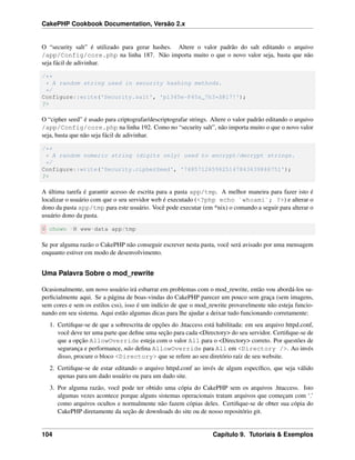 CakePHP Cookbook Documentation, Versão 2.x
O “security salt” é utilizado para gerar hashes. Altere o valor padrão do salt editando o arquivo
/app/Config/core.php na linha 187. Não importa muito o que o novo valor seja, basta que não
seja fácil de adivinhar.
/**
* A random string used in security hashing methods.
*/
Configure::write('Security.salt', 'pl345e-P45s_7h3*S@l7!');
?>
O “cipher seed” é usado para criptografar/descriptografar strings. Altere o valor padrão editando o arquivo
/app/Config/core.php na linha 192. Como no “security salt”, não importa muito o que o novo valor
seja, basta que não seja fácil de adivinhar.
/**
* A random numeric string (digits only) used to encrypt/decrypt strings.
*/
Configure::write('Security.cipherSeed', '7485712659625147843639846751');
?>
A última tarefa é garantir acesso de escrita para a pasta app/tmp. A melhor maneira para fazer isto é
localizar o usuário com que o seu servidor web é executado (<?php echo `whoami`; ?>) e alterar o
dono da pasta app/tmp para este usuário. Você pode executar (em *nix) o comando a seguir para alterar o
usuário dono da pasta.
$ chown -R www-data app/tmp
Se por alguma razão o CakePHP não conseguir escrever nesta pasta, você será avisado por uma mensagem
enquanto estiver em modo de desenvolvimento.
Uma Palavra Sobre o mod_rewrite
Ocasionalmente, um novo usuário irá esbarrar em problemas com o mod_rewrite, então vou abordá-los su-
perﬁcialmente aqui. Se a página de boas-vindas do CakePHP parecer um pouco sem graça (sem imagens,
sem cores e sem os estilos css), isso é um indício de que o mod_rewrite provavelmente não esteja funcio-
nando em seu sistema. Aqui estão algumas dicas para lhe ajudar a deixar tudo funcionando corretamente:
1. Certiﬁque-se de que a sobrescrita de opções do .htaccess está habilitada: em seu arquivo httpd.conf,
você deve ter uma parte que deﬁne uma seção para cada <Directory> do seu servidor. Certiﬁque-se de
que a opção AllowOverride esteja com o valor All para o <Directory> correto. Por questões de
segurança e performance, não deﬁna AllowOverride para All em <Directory />. Ao invés
disso, procure o bloco <Directory> que se refere ao seu diretório raíz de seu website.
2. Certiﬁque-se de estar editando o arquivo httpd.conf ao invés de algum especíﬁco, que seja válido
apenas para um dado usuário ou para um dado site.
3. Por alguma razão, você pode ter obtido uma cópia do CakePHP sem os arquivos .htaccess. Isto
algumas vezes acontece porque alguns sistemas operacionais tratam arquivos que começam com ‘.’
como arquivos ocultos e normalmente não fazem cópias deles. Certiﬁque-se de obter sua cópia do
CakePHP diretamente da seção de downloads do site ou de nosso repositório git.
104 Capítulo 9. Tutoriais & Exemplos
 