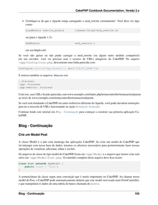 CakePHP Cookbook Documentation, Versão 2.x
4. Certiﬁque-se de que o Apache esteja carregando o mod_rewrite corretamente! Você deve ver algo
como:
LoadModule rewrite_module libexec/httpd/mod_rewrite.so
ou (para o Apache 1.3):
AddModule mod_rewrite.c
em seu httpd.conf.
Se você não quiser ou não puder carregar o mod_rewrite (ou algum outro módulo compatível)
em seu servidor, você vai precisar usar o recurso de URLs amigáveis do CakePHP. No arquivo
/app/Config/core.php, descomente uma linha parecida com:
Configure::write('App.baseUrl', env('SCRIPT_NAME'));
E remova também os arquivos .htaccess em:
/.htaccess
/app/.htaccess
/app/webroot/.htaccess
Com isto, suas URLs ﬁcarão parecidas com www.exemplo.com/index.php/nomecontroller/nomeaction/param
ao invés de www.exemplo.com/nomecontroller/nomeaction/param.
Se você está instalando o CakePHP em outro webserver diferente do Apache, você pode encontrar instruções
para ter a reescrita de URLs funcionando na seção Instalação Avançada.
Continue lendo este tutorial em Blog - Continuação para começar a construir sua primeira aplicação Ca-
kePHP.
Blog - Continuação
Crie um Model Post
A classe Model é o pão com manteiga das aplicações CakePHP. Ao criar um model do CakePHP que
irá interagir com nossa base de dados, teremos os alicerces necessários para posteriormente fazer nossas
operações de visualizar, adicionar, editar e excluir.
Os arquivos de classe do tipo model do CakePHP ﬁcam em /app/Model e o arquivo que iremos criar será
salvo em /app/Model/Post.php. O conteúdo completo deste arquivo deve ﬁcar assim:
class Post extends AppModel {
public $name = 'Post';
}
A nomenclatura da classe segue uma convenção que é muito importante no CakePHP. Ao chamar nosso
model de Post, o CakePHP pode automaticamente deduzir que este model será usado num PostsController,
e que manipulará os dados de uma tabela do banco chamada de posts.
Blog - Continuação 105
 