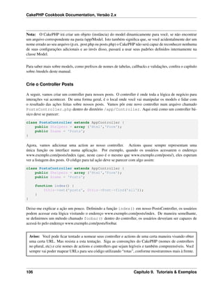 CakePHP Cookbook Documentation, Versão 2.x
Nota: O CakePHP irá criar um objeto (instância) do model dinamicamente para você, se não encontrar
um arquivo correspondente na pasta /app/Model. Isto também signiﬁca que, se você acidentalmente der um
nome errado ao seu arquivo (p.ex. post.php ou posts.php) o CakePHP não será capaz de reconhecer nenhuma
de suas conﬁgurações adicionais e ao invés disso, passará a usar seus padrões deﬁnidos internamente na
classe Model.
Para saber mais sobre models, como preﬁxos de nomes de tabelas, callbacks e validações, conﬁra o capítulo
sobre /models deste manual.
Crie o Controller Posts
A seguir, vamos criar um controller para nossos posts. O controller é onde toda a lógica de negócio para
interações vai acontecer. De uma forma geral, é o local onde você vai manipular os models e lidar com
o resultado das ações feitas sobre nossos posts. Vamos pôr este novo controller num arquivo chamado
PostsController.php dentro do diretório /app/Controller. Aqui está como um controller bá-
sico deve se parecer:
class PostsController extends AppController {
public $helpers = array ('Html','Form');
public $name = 'Posts';
}
Agora, vamos adicionar uma action ao nosso controller. Actions quase sempre representam uma
única função ou interface numa aplicação. Por exemplo, quando os usuários acessarem o endereço
www.exemplo.com/posts/index (que, neste caso é o mesmo que www.exemplo.com/posts/), eles esperam
ver a listagem dos posts. O código para tal ação deve se parecer com algo assim:
class PostsController extends AppController {
public $helpers = array ('Html','Form');
public $name = 'Posts';
function index() {
$this->set('posts', $this->Post->find('all'));
}
}
Deixe-me explicar a ação um pouco. Deﬁnindo a função index() em nosso PostsController, os usuários
podem acessar esta lógica visitando o endereço www.exemplo.com/posts/index. De maneira semelhante,
se deﬁnirmos um método chamado foobar() dentro do controller, os usuários deveriam ser capazes de
acessá-lo pelo endereço www.exemplo.com/posts/foobar.
Aviso: Você pode ﬁcar tentado a nomear seus controller e actions de uma certa maneira visando obter
uma certa URL. Mas resista a esta tentação. Siga as convenções do CakePHP (nomes de controllers
no plural, etc) e crie nomes de actions e controllers que sejam legíveis e também compreensíveis. Você
sempre vai poder mapear URLs para seu código utilizando “rotas”, conforme mostraremos mais à frente.
106 Capítulo 9. Tutoriais & Exemplos
 