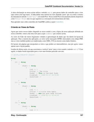 CakePHP Cookbook Documentation, Versão 2.x
A única declaração na nossa action utiliza o método set() para passar dados do controller para a view
(que vamos criar logo mais). A linha deﬁne uma variável na view chamada ‘posts’ que vai conter o retorno
da chamada do método find('all') do model Post. Nosso model Post está automaticamente disponível
como $this->Post uma vez que seguimos as convenções de nomenclatura do Cake.
Para aprender mais sobre controllers do CakePHP, conﬁra a seção Controllers.
Criando as Views de Posts
Agora que temos nossos dados chegando ao nosso model e com a lógica da nossa aplicação deﬁnida em
nosso controller, vamos criar uma view para a ação index() que criamos acima.
As views do Cake são meros fragmentos voltados à apresentação de dados que vão dentro do layout da
aplicação. Para a maioria das aplicações, as views serão marcações HTML intercalados com código PHP,
mas as views também podem ser renderizadas como XML, CVS ou mesmo como dados binários.
Os layouts são páginas que encapsulam as views e que podem ser intercambiáveis, mas por agora, vamos
apenas usar o layout padrão.
Lembra da última seção, em que associamos a variável ‘posts’ para a view usando o método set()? Com
aquilo, os dados foram repassados para a view num formato parecido com este:
// print_r($posts) output:
Array
(
[0] => Array
(
[Post] => Array
(
[id] => 1
[title] => The title
[body] => This is the post body.
[created] => 2008-02-13 18:34:55
[modified] =>
)
)
[1] => Array
(
[Post] => Array
(
[id] => 2
[title] => A title once again
[body] => And the post body follows.
[created] => 2008-02-13 18:34:56
[modified] =>
)
)
[2] => Array
(
[Post] => Array
(
[id] => 3
Blog - Continuação 107
 