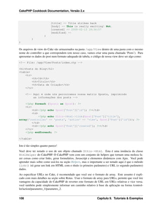 CakePHP Cookbook Documentation, Versão 2.x
[title] => Title strikes back
[body] => This is really exciting! Not.
[created] => 2008-02-13 18:34:57
[modified] =>
)
)
)
Os arquivos de view do Cake são armazenados na pasta /app/View dentro de uma pasta com o mesmo
nome do controller a que correspondem (em nosso caso, vamos criar uma pasta chamada ‘Posts’). Para
apresentar os dados do post num formato adequado de tabela, o código de nossa view deve ser algo como:
<!-- File: /app/View/Posts/index.ctp -->
<h1>Posts do Blog</h1>
<table>
<tr>
<th>Id</th>
<th>Título</th>
<th>Data de Criação</th>
</tr>
<!-- Aqui é onde nós percorremos nossa matriz $posts, imprimindo
as informações dos posts -->
<?php foreach ($posts as $post): ?>
<tr>
<td><?php echo $post['Post']['id']; ?></td>
<td>
<?php echo $this->Html->link($post['Post']['title'],
array('controller' => 'posts', 'action' => 'view', $post['Post']['id'])); ?>
</td>
<td><?php echo $post['Post']['created']; ?></td>
</tr>
<?php endforeach; ?>
</table>
Isto é tão simples quanto parece!
Você deve ter notado o uso de um objeto chamado $this->Html. Esta é uma instância da classe
HtmlHelper do CakePHP. O CakePHP vem com um conjunto de helpers que tornam uma moleza fa-
zer coisas como criar links, gerar formulários, Javascript e elementos dinâmicos com Ajax. Você pode
aprender mais sobre como usá-los na seção Helpers, mas o importante a ser notado aqui é que o método
link() irá gerar um link em HTML com o título (o primeiro parâmetro) e URL (o segundo parâmetro)
dados.
Ao especiﬁcar URLs no Cake, é recomendado que você use o formato de array. Este assunto é expli-
cado com mais detalhes na seção sobre Rotas. Usar o formato de array para URLs, permite que você tire
vantagens da capacidade do CakePHP de reverter este formato de URL em URLs relativas e vice versa.
você também pode simplesmente informar um caminho relativo à base da aplicação na forma /control-
ler/action/parametro_1/parametro_2.
108 Capítulo 9. Tutoriais & Exemplos
 
