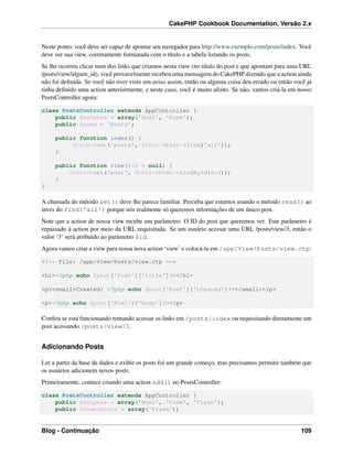 CakePHP Cookbook Documentation, Versão 2.x
Neste ponto, você deve ser capaz de apontar seu navegador para http://www.exemplo.com/posts/index. Você
deve ver sua view, corretamente formatada com o título e a tabela listando os posts.
Se lhe ocorreu clicar num dos links que criamos nesta view (no título do post e que apontam para uma URL
/posts/view/algum_id), você provavelmente recebeu uma mensagem do CakePHP dizendo que a action ainda
não foi deﬁnida. Se você não tiver visto um aviso assim, então ou alguma coisa deu errado ou então você já
tinha deﬁnido uma action anteriormente, e neste caso, você é muito afoito. Se não, vamos criá-la em nosso
PostsController agora:
class PostsController extends AppController {
public $helpers = array('Html', 'Form');
public $name = 'Posts';
public function index() {
$this->set('posts', $this->Post->find('all'));
}
public function view($id = null) {
$this->set('post', $this->Post->findById($id));
}
}
A chamada do método set() deve lhe parece familiar. Perceba que estamos usando o método read() ao
invés do find('all') porque nós realmente só queremos informações de um único post.
Note que a action de nossa view recebe um parâmetro: O ID do post que queremos ver. Este parâmetro é
repassado à action por meio da URL requisitada. Se um usuário acessar uma URL /posts/view/3, então o
valor ‘3’ será atribuído ao parâmetro $id.
Agora vamos criar a view para nossa nova action ‘view’ e colocá-la em /app/View/Posts/view.ctp:
<!-- File: /app/View/Posts/view.ctp -->
<h1><?php echo $post['Post']['title']?></h1>
<p><small>Created: <?php echo $post['Post']['created']?></small></p>
<p><?php echo $post['Post']['body']?></p>
Conﬁra se está funcionando tentando acessar os links em /posts/index ou requisitando diretamente um
post acessando /posts/view/1.
Adicionando Posts
Ler a partir da base de dados e exibir os posts foi um grande começo, mas precisamos permitir também que
os usuários adicionem novos posts.
Primeiramente, comece criando uma action add() no PostsController:
class PostsController extends AppController {
public $helpers = array('Html', 'Form', 'Flash');
public $components = array('Flash');
Blog - Continuação 109
 
