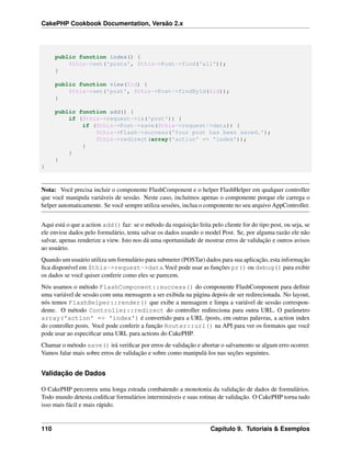 CakePHP Cookbook Documentation, Versão 2.x
public function index() {
$this->set('posts', $this->Post->find('all'));
}
public function view($id) {
$this->set('post', $this->Post->findById($id));
}
public function add() {
if ($this->request->is('post')) {
if ($this->Post->save($this->request->data)) {
$this->Flash->success('Your post has been saved.');
$this->redirect(array('action' => 'index'));
}
}
}
}
Nota: Você precisa incluir o componente FlashComponent e o helper FlashHelper em qualquer controller
que você manipula variáveis de sessão. Neste caso, incluímos apenas o componente porque ele carrega o
helper automaticamente. Se você sempre utiliza sessões, inclua o componente no seu arquivo AppController.
Aqui está o que a action add() faz: se o método da requisição feita pelo cliente for do tipo post, ou seja, se
ele enviou dados pelo formulário, tenta salvar os dados usando o model Post. Se, por alguma razão ele não
salvar, apenas renderize a view. Isto nos dá uma oportunidade de mostrar erros de validação e outros avisos
ao usuário.
Quando um usuário utiliza um formulário para submeter (POSTar) dados para sua aplicação, esta informação
ﬁca disponível em $this->request->data.Você pode usar as funções pr() ou debug() para exibir
os dados se você quiser conferir como eles se parecem.
Nós usamos o método FlashComponent::success() do componente FlashComponent para deﬁnir
uma variável de sessão com uma mensagem a ser exibida na página depois de ser redirecionada. No layout,
nós temos FlashHelper::render() que exibe a mensagem e limpa a variável de sessão correspon-
dente. O método Controller::redirect do controller redireciona para outra URL. O parâmetro
array('action' => 'index') é convertido para a URL /posts, em outras palavras, a action index
do controller posts. Você pode conferir a função Router::url() na API para ver os formatos que você
pode usar ao especiﬁcar uma URL para actions do CakePHP.
Chamar o método save() irá veriﬁcar por erros de validação e abortar o salvamento se algum erro ocorrer.
Vamos falar mais sobre erros de validação e sobre como manipulá-los nas seções seguintes.
Validação de Dados
O CakePHP percorreu uma longa estrada combatendo a monotonia da validação de dados de formulários.
Todo mundo detesta codiﬁcar formulários intermináveis e suas rotinas de validação. O CakePHP torna tudo
isso mais fácil e mais rápido.
110 Capítulo 9. Tutoriais & Exemplos
 