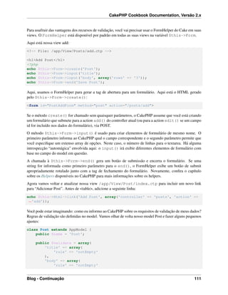 CakePHP Cookbook Documentation, Versão 2.x
Para usufruir das vantagens dos recursos de validação, você vai precisar usar o FormHelper do Cake em suas
views. O FormHelper está disponível por padrão em todas as suas views na variável $this->Form.
Aqui está nossa view add:
<!-- File: /app/View/Posts/add.ctp -->
<h1>Add Post</h1>
<?php
echo $this->Form->create('Post');
echo $this->Form->input('title');
echo $this->Form->input('body', array('rows' => '3'));
echo $this->Form->end('Save Post');
Aqui, usamos o FormHelper para gerar a tag de abertura para um formulário. Aqui está o HTML gerado
pelo $this->Form->create():
<form id="PostAddForm" method="post" action="/posts/add">
Se o método create() for chamado sem quaisquer parâmetros, o CakePHP assume que você está criando
um formulário que submete para a action add() do controller atual (ou para a action edit() se um campo
id for incluído nos dados do formulário), via POST.
O método $this->Form->input() é usado para criar elementos de formulário de mesmo nome. O
primeiro parâmetro informa ao CakePHP qual o campo correspondente e o segundo parâmetro permite que
você especiﬁque um extenso array de opções. Neste caso, o número de linhas para o textarea. Há alguma
introspecção “automágica” envolvida aqui: o input() irá exibir diferentes elementos de formulário com
base no campo do model em questão.
A chamada à $this->Form->end() gera um botão de submissão e encerra o formulário. Se uma
string for informada como primeiro parâmetro para o end(), o FormHelper exibe um botão de submit
apropriadamente rotulado junto com a tag de fechamento do formulário. Novamente, conﬁra o capítulo
sobre os Helpers disponíveis no CakePHP para mais informações sobre os helpers.
Agora vamos voltar e atualizar nossa view /app/View/Post/index.ctp para incluir um novo link
para “Adicionar Post”. Antes de <table>, adicione a seguinte linha:
echo $this->Html->link('Add Post', array('controller' => 'posts', 'action' =>
˓→'add'));
Você pode estar imaginando: como eu informo ao CakePHP sobre os requisitos de validação de meus dados?
Regras de validação são deﬁnidas no model. Vamos olhar de volta nosso model Post e fazer alguns pequenos
ajustes:
class Post extends AppModel {
public $name = 'Post';
public $validate = array(
'title' => array(
'rule' => 'notEmpty'
),
'body' => array(
'rule' => 'notEmpty'
Blog - Continuação 111
 