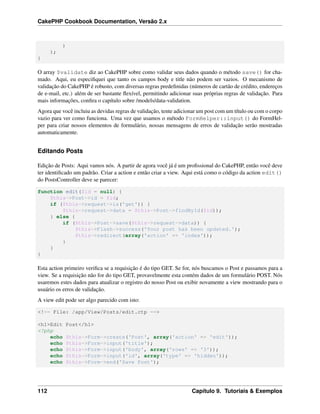 CakePHP Cookbook Documentation, Versão 2.x
)
);
}
O array $validate diz ao CakePHP sobre como validar seus dados quando o método save() for cha-
mado. Aqui, eu especiﬁquei que tanto os campos body e title não podem ser vazios. O mecanismo de
validação do CakePHP é robusto, com diversas regras predeﬁnidas (números de cartão de crédito, endereços
de e-mail, etc.) além de ser bastante ﬂexível, permitindo adicionar suas próprias regras de validação. Para
mais informações, conﬁra o capítulo sobre /models/data-validation.
Agora que você incluiu as devidas regras de validação, tente adicionar um post com um título ou com o corpo
vazio para ver como funciona. Uma vez que usamos o método FormHelper::input() do FormHel-
per para criar nossos elementos de formulário, nossas mensagens de erros de validação serão mostradas
automaticamente.
Editando Posts
Edição de Posts: Aqui vamos nós. A partir de agora você já é um proﬁssional do CakePHP, então você deve
ter identiﬁcado um padrão. Criar a action e então criar a view. Aqui está como o código da action edit()
do PostsController deve se parecer:
function edit($id = null) {
$this->Post->id = $id;
if ($this->request->is('get')) {
$this->request->data = $this->Post->findById($id));
} else {
if ($this->Post->save($this->request->data)) {
$this->Flash->success('Your post has been updated.');
$this->redirect(array('action' => 'index'));
}
}
}
Esta action primeiro veriﬁca se a requisição é do tipo GET. Se for, nós buscamos o Post e passamos para a
view. Se a requisição não for do tipo GET, provavelmente esta contém dados de um formulário POST. Nós
usaremos estes dados para atualizar o registro do nosso Post ou exibir novamente a view mostrando para o
usuário os erros de validação.
A view edit pode ser algo parecido com isto:
<!-- File: /app/View/Posts/edit.ctp -->
<h1>Edit Post</h1>
<?php
echo $this->Form->create('Post', array('action' => 'edit'));
echo $this->Form->input('title');
echo $this->Form->input('body', array('rows' => '3'));
echo $this->Form->input('id', array('type' => 'hidden'));
echo $this->Form->end('Save Post');
112 Capítulo 9. Tutoriais & Exemplos
 
