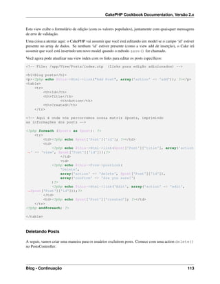 CakePHP Cookbook Documentation, Versão 2.x
Esta view exibe o formulário de edição (com os valores populados), juntamente com quaisquer mensagens
de erro de validação.
Uma coisa a atentar aqui: o CakePHP vai assumir que você está editando um model se o campo ‘id’ estiver
presente no array de dados. Se nenhum ‘id’ estiver presente (como a view add de inserção), o Cake irá
assumir que você está inserindo um novo model quando o método save() for chamado.
Você agora pode atualizar sua view index com os links para editar os posts especíﬁcos:
<!-- File: /app/View/Posts/index.ctp (links para edição adicionados) -->
<h1>Blog posts</h1>
<p><?php echo $this->Html->link("Add Post", array('action' => 'add')); ?></p>
<table>
<tr>
<th>Id</th>
<th>Title</th>
<th>Action</th>
<th>Created</th>
</tr>
<!-- Aqui é onde nós percorremos nossa matriz $posts, imprimindo
as informações dos posts -->
<?php foreach ($posts as $post): ?>
<tr>
<td><?php echo $post['Post']['id']; ?></td>
<td>
<?php echo $this->Html->link($post['Post']['title'], array('action
˓→' => 'view', $post['Post']['id']));?>
</td>
<td>
<?php echo $this->Form->postLink(
'Delete',
array('action' => 'delete', $post['Post']['id']),
array('confirm' => 'Are you sure?')
)?>
<?php echo $this->Html->link('Edit', array('action' => 'edit',
˓→$post['Post']['id']));?>
</td>
<td><?php echo $post['Post']['created']; ?></td>
</tr>
<?php endforeach; ?>
</table>
Deletando Posts
A seguir, vamos criar uma maneira para os usuários excluírem posts. Comece com uma action delete()
no PostsController:
Blog - Continuação 113
 