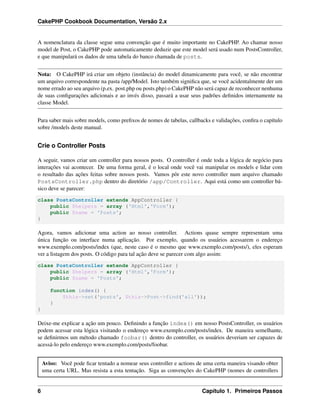 CakePHP Cookbook Documentation, Versão 2.x
A nomenclatura da classe segue uma convenção que é muito importante no CakePHP. Ao chamar nosso
model de Post, o CakePHP pode automaticamente deduzir que este model será usado num PostsController,
e que manipulará os dados de uma tabela do banco chamada de posts.
Nota: O CakePHP irá criar um objeto (instância) do model dinamicamente para você, se não encontrar
um arquivo correspondente na pasta /app/Model. Isto também signiﬁca que, se você acidentalmente der um
nome errado ao seu arquivo (p.ex. post.php ou posts.php) o CakePHP não será capaz de reconhecer nenhuma
de suas conﬁgurações adicionais e ao invés disso, passará a usar seus padrões deﬁnidos internamente na
classe Model.
Para saber mais sobre models, como preﬁxos de nomes de tabelas, callbacks e validações, conﬁra o capítulo
sobre /models deste manual.
Crie o Controller Posts
A seguir, vamos criar um controller para nossos posts. O controller é onde toda a lógica de negócio para
interações vai acontecer. De uma forma geral, é o local onde você vai manipular os models e lidar com
o resultado das ações feitas sobre nossos posts. Vamos pôr este novo controller num arquivo chamado
PostsController.php dentro do diretório /app/Controller. Aqui está como um controller bá-
sico deve se parecer:
class PostsController extends AppController {
public $helpers = array ('Html','Form');
public $name = 'Posts';
}
Agora, vamos adicionar uma action ao nosso controller. Actions quase sempre representam uma
única função ou interface numa aplicação. Por exemplo, quando os usuários acessarem o endereço
www.exemplo.com/posts/index (que, neste caso é o mesmo que www.exemplo.com/posts/), eles esperam
ver a listagem dos posts. O código para tal ação deve se parecer com algo assim:
class PostsController extends AppController {
public $helpers = array ('Html','Form');
public $name = 'Posts';
function index() {
$this->set('posts', $this->Post->find('all'));
}
}
Deixe-me explicar a ação um pouco. Deﬁnindo a função index() em nosso PostsController, os usuários
podem acessar esta lógica visitando o endereço www.exemplo.com/posts/index. De maneira semelhante,
se deﬁnirmos um método chamado foobar() dentro do controller, os usuários deveriam ser capazes de
acessá-lo pelo endereço www.exemplo.com/posts/foobar.
Aviso: Você pode ﬁcar tentado a nomear seus controller e actions de uma certa maneira visando obter
uma certa URL. Mas resista a esta tentação. Siga as convenções do CakePHP (nomes de controllers
6 Capítulo 1. Primeiros Passos
 