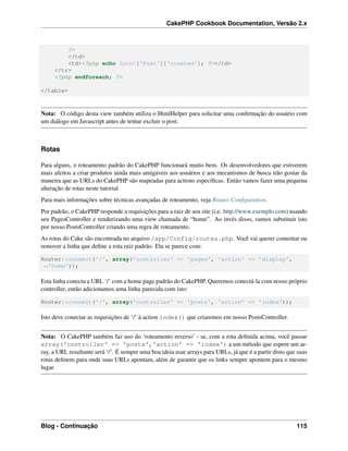 CakePHP Cookbook Documentation, Versão 2.x
?>
</td>
<td><?php echo $post['Post']['created']; ?></td>
</tr>
<?php endforeach; ?>
</table>
Nota: O código desta view também utiliza o HtmlHelper para solicitar uma conﬁrmação do usuário com
um diálogo em Javascript antes de tentar excluir o post.
Rotas
Para alguns, o roteamento padrão do CakePHP funcionará muito bem. Os desenvolvedores que estiverem
mais afeitos a criar produtos ainda mais amigáveis aos usuários e aos mecanismos de busca irão gostar da
maneira que as URLs do CakePHP são mapeadas para actions especíﬁcas. Então vamos fazer uma pequena
alteração de rotas neste tutorial.
Para mais informações sobre técnicas avançadas de roteamento, veja Routes Conﬁguration.
Por padrão, o CakePHP responde a requisições para a raiz de seu site (i.e. http://www.exemplo.com) usando
seu PagesController e renderizando uma view chamada de “home”. Ao invés disso, vamos substituir isto
por nosso PostsController criando uma regra de roteamento.
As rotas do Cake são encontrada no arquivo /app/Config/routes.php. Você vai querer comentar ou
remover a linha que deﬁne a rota raiz padrão. Ela se parece com:
Router::connect('/', array('controller' => 'pages', 'action' => 'display',
˓→'home'));
Esta linha conecta a URL ‘/’ com a home page padrão do CakePHP. Queremos conectá-la com nosso próprio
controller, então adicionamos uma linha parecida com isto:
Router::connect('/', array('controller' => 'posts', 'action' => 'index'));
Isto deve conectar as requisições de ‘/’ à action index() que criaremos em nosso PostsController.
Nota: O CakePHP também faz uso do ‘roteamento reverso’ - se, com a rota deﬁnida acima, você passar
array('controller' => 'posts','action' => 'index') a um método que espere um ar-
ray, a URL resultante será ‘/’. É sempre uma boa ideia usar arrays para URLs, já que é a partir disto que suas
rotas deﬁnem para onde suas URLs apontam, além de garantir que os links sempre apontem para o mesmo
lugar.
Blog - Continuação 115
 