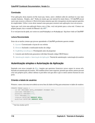 CakePHP Cookbook Documentation, Versão 2.x
Conclusão
Criar aplicações desta maneira irá lhe trazer paz, honra, amor e dinheiro além de satisfazer às suas mais
ousadas fantasias. Simples, não? Tenha em mente que este tutorial foi muito básico. O CakePHP possui
muito mais recursos a oferecer e é ﬂexível de tantas maneiras que não conseguimos mostrar aqui por questões
de simplicidade. Utilize o resto deste manual como guia para construir mais aplicações ricas em recursos.
Agora que você criou uma aplicação básica com o Cake, você está pronto para a coisa real. Comece seu
próprio projeto, leia o restante do Manual e da API52.
E se você precisar de ajuda, nos vemos no canal #cakephp (e no #cakephp-pt). Seja bem-vindo ao CakePHP!
Leitura Recomendada
Estas são as tarefas comuns que pessoas aprendendo o CakePHP geralmente querem estudar:
1. Layouts: Customizando o layout do seu website
2. Elements Incluindo e reutilizando trechos de código
3. Scaffolding (arcabouços): Prototipando antes de programar
4. /console-and-shells/code-generation-with-bake Gerando código CRUD básico
5. Autenticação simples e Autorização da Aplicação: Tutorial de autenticação e autorização de usuários
Autenticação simples e Autorização da Aplicação
Seguindo com nosso exemplo do Blog, imagine que queremos fornececer acesso seguro às nossas urls,
baseada em autenticação de usuário. Nós também temos outro requisito, permitir que muitos autores possam
criar seus próprios posts, editar e deletar os post deles sem que afete o que os outros autores ﬁzeram em seus
posts.
Criando a tabela de usuários
Primeiro, vamos criar uma nova tabela na nossa base de dados do blog para armazenar os dados de usuários:
CREATE TABLE users (
id INT UNSIGNED AUTO_INCREMENT PRIMARY KEY,
username VARCHAR(50),
password VARCHAR(255),
role VARCHAR(20),
created DATETIME DEFAULT NULL,
modified DATETIME DEFAULT NULL
);
52
http://api.cakephp.org/2.8/
116 Capítulo 9. Tutoriais & Exemplos
 