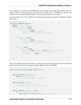 CakePHP Cookbook Documentation, Versão 2.x
Nós respeitamos as convenções do CakePHP para nomear tabelas, mas também aproveitamos outra con-
venção: usando as colunas username e password em nossa tabela users, o CakePHP será capaz de auto
conﬁgurar as coisas quando implementarmos os mecanismos de login de nossos usuários.
A próxima etapa é criar o nosso model User, responsável pelas pesquisas, gravações e validações de dados
dos usuários:
// app/Model/User.php
class User extends AppModel {
public $name = 'User';
public $validate = array(
'username' => array(
'required' => array(
'rule' => array('notEmpty'),
'message' => 'A username is required'
)
),
'password' => array(
'required' => array(
'rule' => array('notEmpty'),
'message' => 'A password is required'
)
),
'role' => array(
'valid' => array(
'rule' => array('inList', array('admin', 'author')),
'message' => 'Please enter a valid role',
'allowEmpty' => false
)
)
);
}
Vamos criar também nosso UsersController, o conteúdo a seguir corresponde à classe básica UsersController
gerada através da ferramenta de geração de códigos (Bake) presente no CakePHP:
// app/Controller/UsersController.php
class UsersController extends AppController {
public function beforeFilter() {
parent::beforeFilter();
$this->Auth->allow('add', 'logout');
}
public function index() {
$this->User->recursive = 0;
$this->set('users', $this->paginate());
}
public function view($id = null) {
if (!$this->User->exists($id)) {
throw new NotFoundException(__('Invalid user'));
Autenticação simples e Autorização da Aplicação 117
 