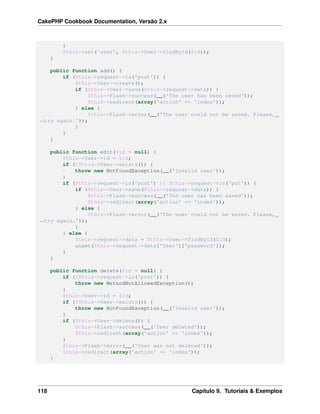 CakePHP Cookbook Documentation, Versão 2.x
}
$this->set('user', $this->User->findById($id));
}
public function add() {
if ($this->request->is('post')) {
$this->User->create();
if ($this->User->save($this->request->data)) {
$this->Flash->success(__('The user has been saved'));
$this->redirect(array('action' => 'index'));
} else {
$this->Flash->error(__('The user could not be saved. Please,
˓→try again.'));
}
}
}
public function edit($id = null) {
$this->User->id = $id;
if (!$this->User->exists()) {
throw new NotFoundException(__('Invalid user'));
}
if ($this->request->is('post') || $this->request->is('put')) {
if ($this->User->save($this->request->data)) {
$this->Flash->success(__('The user has been saved'));
$this->redirect(array('action' => 'index'));
} else {
$this->Flash->error(__('The user could not be saved. Please,
˓→try again.'));
}
} else {
$this->request->data = $this->User->findById($id);
unset($this->request->data['User']['password']);
}
}
public function delete($id = null) {
if (!$this->request->is('post')) {
throw new MethodNotAllowedException();
}
$this->User->id = $id;
if (!$this->User->exists()) {
throw new NotFoundException(__('Invalid user'));
}
if ($this->User->delete()) {
$this->Flash->success(__('User deleted'));
$this->redirect(array('action' => 'index'));
}
$this->Flash->error(__('User was not deleted'));
$this->redirect(array('action' => 'index'));
}
118 Capítulo 9. Tutoriais & Exemplos
 