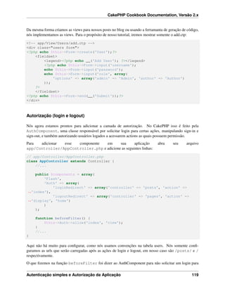 CakePHP Cookbook Documentation, Versão 2.x
Da mesma forma criamos as views para nossos posts no blog ou usando a ferramanta de geração de código,
nós implementamos as views. Para o propósito de nosso tutorial, iremos mostrar somente o add.ctp:
<!-- app/View/Users/add.ctp -->
<div class="users form">
<?php echo $this->Form->create('User');?>
<fieldset>
<legend><?php echo __('Add User'); ?></legend>
<?php echo $this->Form->input('username');
echo $this->Form->input('password');
echo $this->Form->input('role', array(
'options' => array('admin' => 'Admin', 'author' => 'Author')
));
?>
</fieldset>
<?php echo $this->Form->end(__('Submit'));?>
</div>
Autorização (login e logout)
Nós agora estamos prontos para adicionar a camada de autorização. No CakePHP isso é feito pela
AuthComponent, uma classe responsável por solicitar login para certas ações, manipulando sign-in e
sign-out, e também autorizando usuários logados a acessarem actions as quais possuem permissão.
Para adicionar esse componente em sua aplicação abra seu arquivo
app/Controller/AppController.php e adicione as seguintes linhas:
// app/Controller/AppController.php
class AppController extends Controller {
//...
public $components = array(
'Flash',
'Auth' => array(
'loginRedirect' => array('controller' => 'posts', 'action' =>
˓→'index'),
'logoutRedirect' => array('controller' => 'pages', 'action' =>
˓→'display', 'home')
)
);
function beforeFilter() {
$this->Auth->allow('index', 'view');
}
//...
}
Aqui não há muito para conﬁgurar, como nós usamos convenções na tabela users. Nós somente conﬁ-
guramos as urls que serão carregadas após as ações de login e logout, em nosso caso são /posts/ e /
respectivamente.
O que ﬁzemos na função beforeFilter foi dizer ao AuthComponent para não solicitar um login para
Autenticação simples e Autorização da Aplicação 119
 