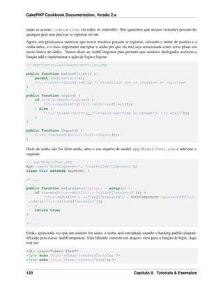 CakePHP Cookbook Documentation, Versão 2.x
todas as actions index e view, em todos os controller. Nós queremos que nossos visitantes possam ler
qualquer post sem precisar se registrar no site.
Agora, nós precisamos autorizar que novos usuários possam se registrar, salvando o nome de usuário e a
senha deles, e o mais importante encriptar a senha pra que ela não seja armazenada como texto plano em
nosso banco de dados. Vamos dizer ao AuthComponet para permitir que usuários deslogados acessem a
função add e implementar a ação de login e logout:
// app/Controller/UsersController.php
public function beforeFilter() {
parent::beforeFilter();
$this->Auth->allow('add'); // Permitindo que os usuários se registrem
}
public function login() {
if ($this->Auth->login()) {
$this->redirect($this->Auth->redirect());
} else {
$this->Flash->error(__('Invalid username or password, try again'));
}
}
public function logout() {
$this->redirect($this->Auth->logout());
}
Hash da senha não foi feito ainda, abra o seu arquivo de model app/Model/User.php e adicione o
seguinte:
// app/Model/User.php
App::uses('AuthComponent', 'Controller/Component');
class User extends AppModel {
// ...
public function beforeSave($options = array()) {
if (isset($this->data[$this->alias]['password'])) {
$this->data[$this->alias]['password'] = AuthComponent::password($this-
˓→>data[$this->alias]['password']);
}
return true;
}
// ...
Então, agora toda vez que um usuário for salvo, a senha será encriptada usando o hashing padrão disponi-
bilizado pela classe AuthComponent. Está faltando somente um arquivo view para a função de login, Aqui
está ele:
<div class="users form">
<?php echo $this->Flash->render('auth'); ?>
<?php echo $this->Form->create('User');?>
120 Capítulo 9. Tutoriais & Exemplos
 